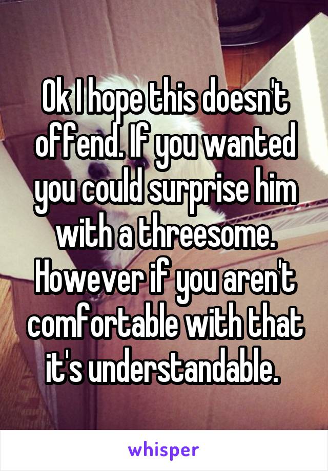 Ok I hope this doesn't offend. If you wanted you could surprise him with a threesome. However if you aren't comfortable with that it's understandable. 