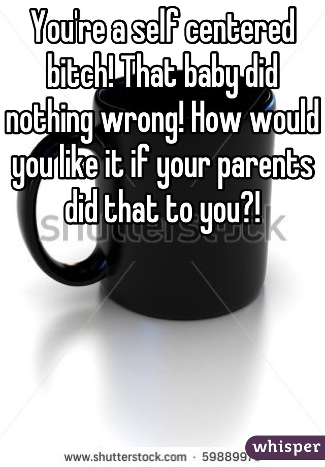 You're a self centered bitch! That baby did nothing wrong! How would you like it if your parents did that to you?!