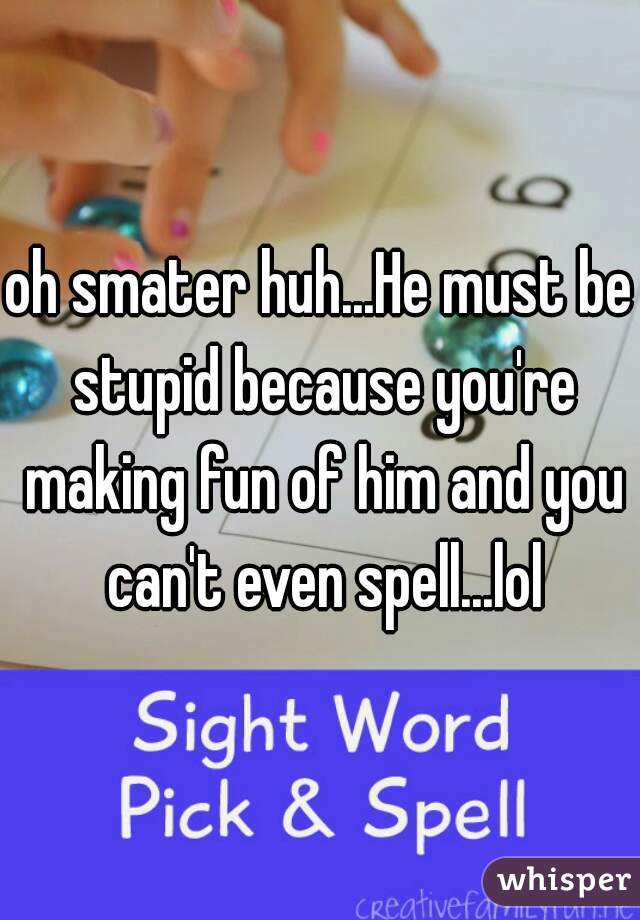 oh smater huh...He must be stupid because you're making fun of him and you can't even spell...lol