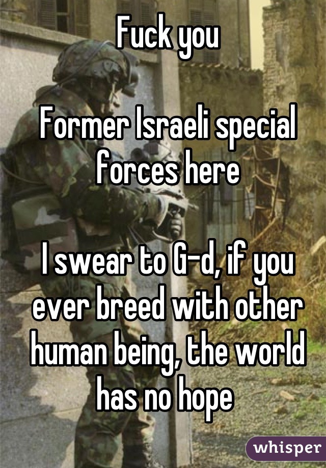 Fuck you

Former Israeli special forces here

I swear to G-d, if you ever breed with other human being, the world has no hope 