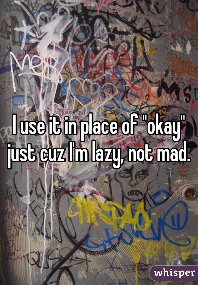 I use it in place of "okay" just cuz I'm lazy, not mad. 