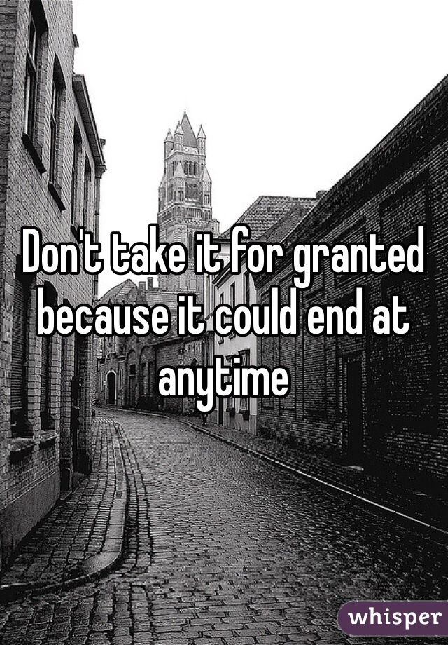 Don't take it for granted because it could end at anytime 