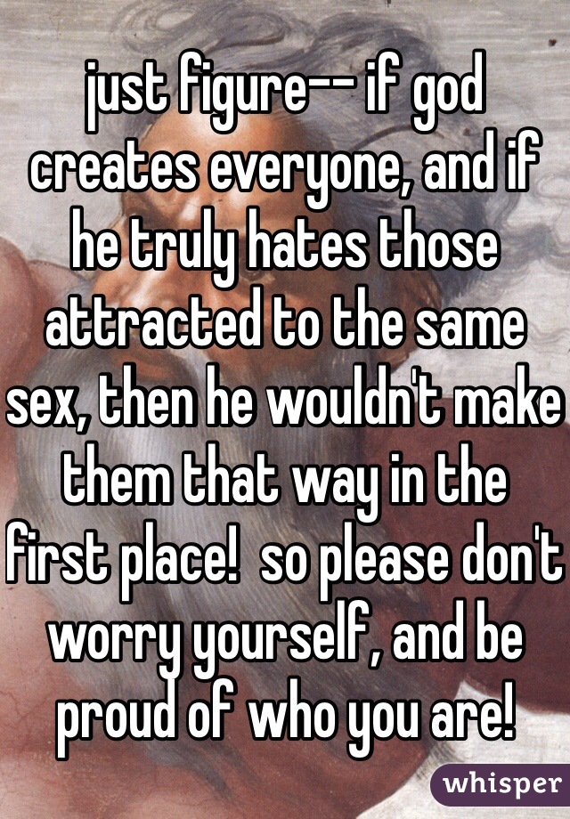 just figure-- if god creates everyone, and if he truly hates those attracted to the same sex, then he wouldn't make them that way in the first place!  so please don't worry yourself, and be proud of who you are!