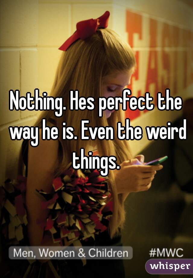 Nothing. Hes perfect the way he is. Even the weird things. 