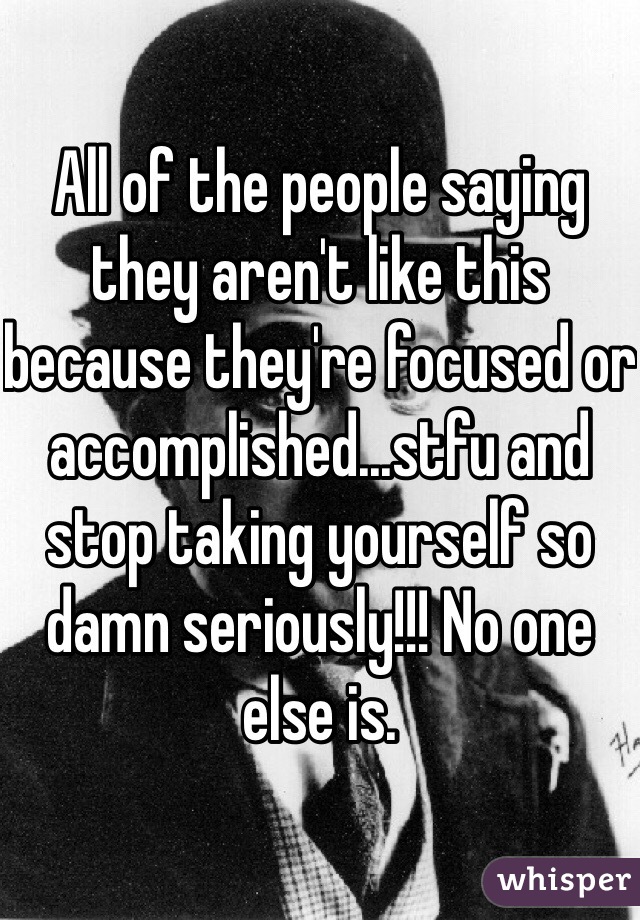 All of the people saying they aren't like this because they're focused or accomplished...stfu and stop taking yourself so damn seriously!!! No one else is. 