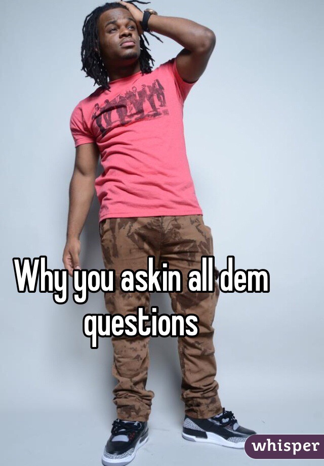 Why you askin all dem questions