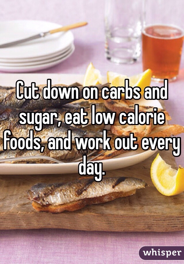 Cut down on carbs and sugar, eat low calorie foods, and work out every day.