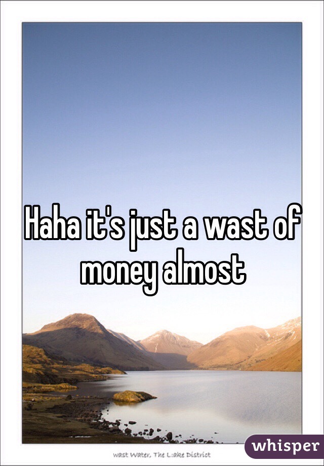 Haha it's just a wast of money almost 
