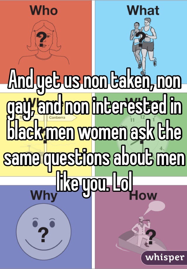 And yet us non taken, non gay, and non interested in black men women ask the same questions about men like you. Lol 