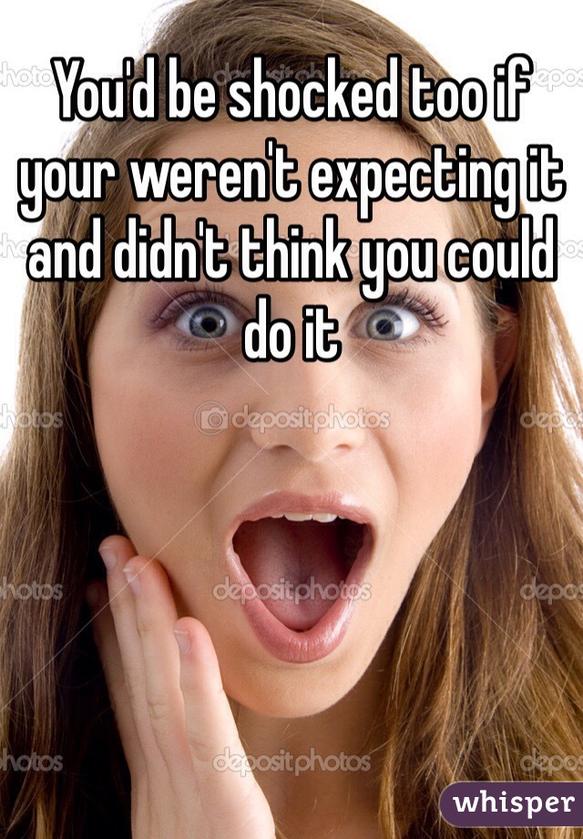 You'd be shocked too if your weren't expecting it and didn't think you could do it