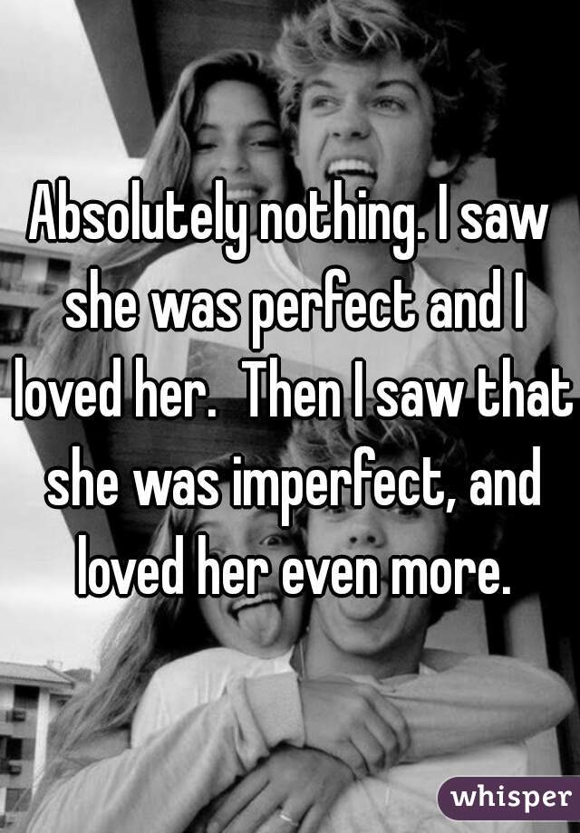 Absolutely nothing. I saw she was perfect and I loved her.  Then I saw that she was imperfect, and loved her even more.