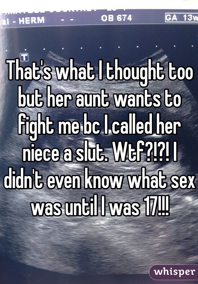 That's what I thought too but her aunt wants to fight me bc I called her niece a slut. Wtf?!?! I didn't even know what sex was until I was 17!!!