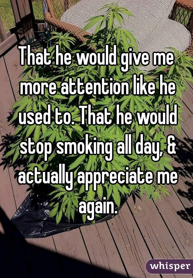 That he would give me more attention like he used to. That he would stop smoking all day, & actually appreciate me again.