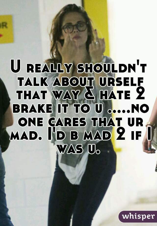 U really shouldn't talk about urself that way & hate 2 brake it to u .....no one cares that ur mad. I'd b mad 2 if I was u. 