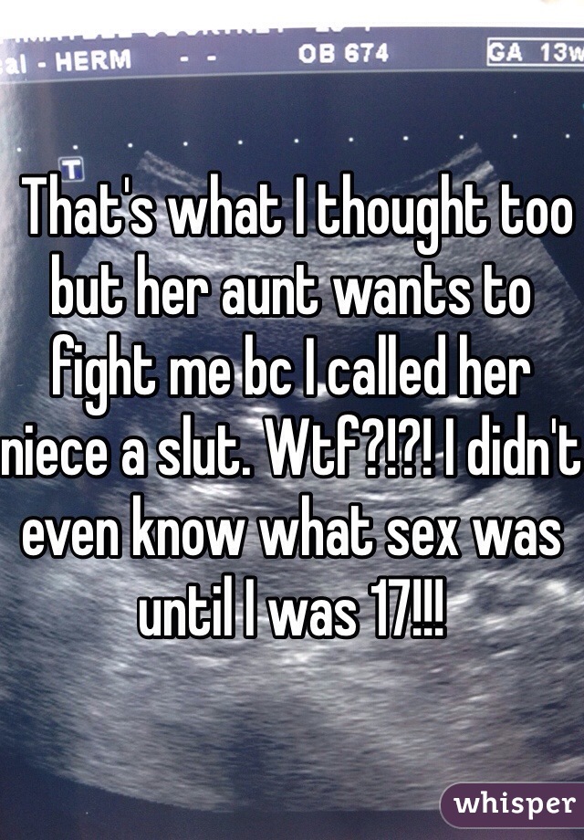  That's what I thought too but her aunt wants to fight me bc I called her niece a slut. Wtf?!?! I didn't even know what sex was until I was 17!!!