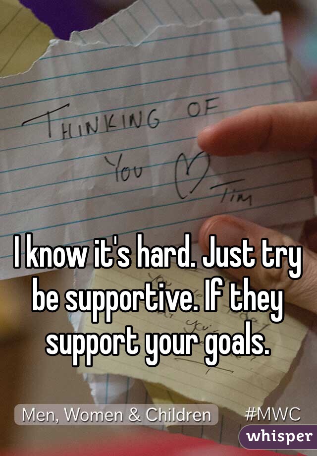 I know it's hard. Just try be supportive. If they support your goals. 