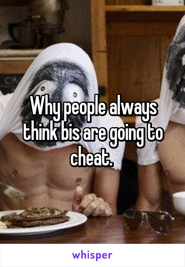 Why people always think bis are going to cheat. 