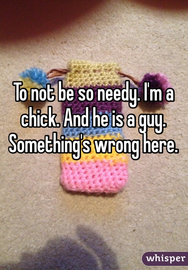 To not be so needy. I'm a chick. And he is a guy. Something's wrong here. 