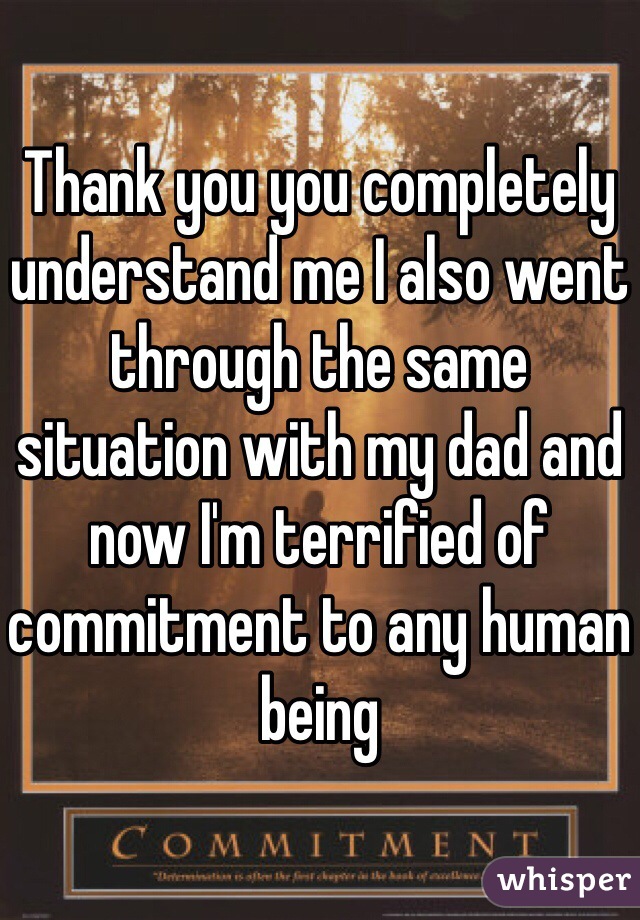 Thank you you completely understand me I also went through the same situation with my dad and now I'm terrified of commitment to any human being 