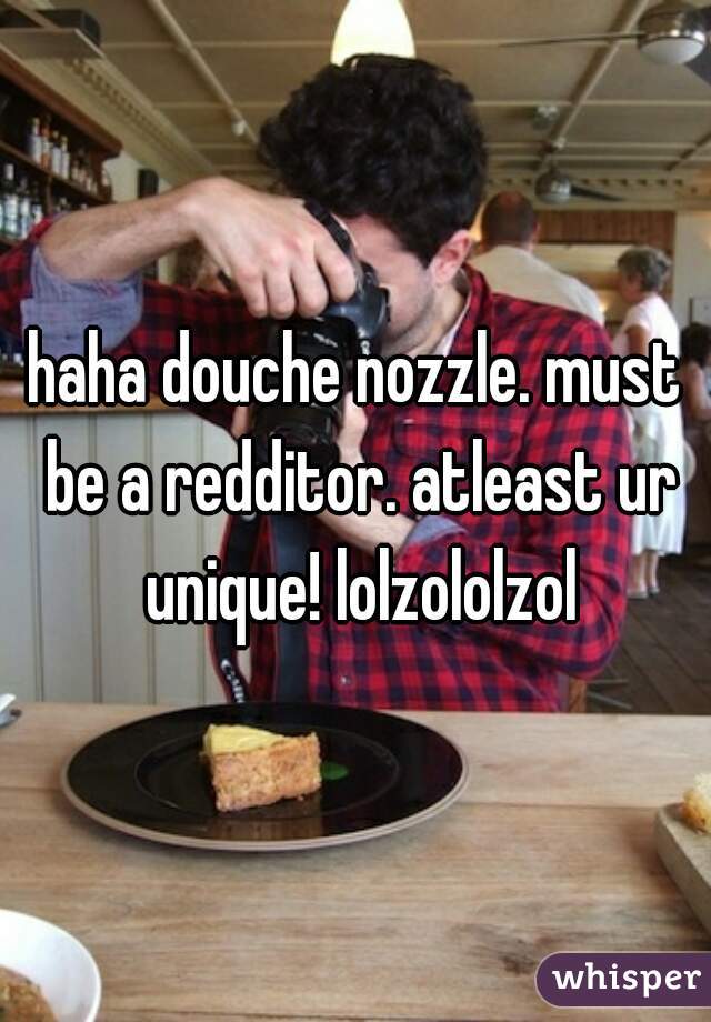 haha douche nozzle. must be a redditor. atleast ur unique! lolzololzol