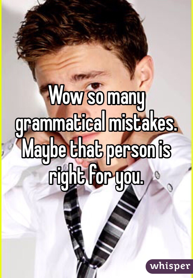 Wow so many grammatical mistakes. Maybe that person is right for you. 