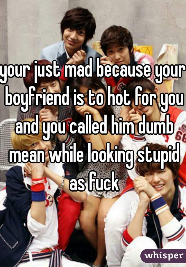 your just mad because your boyfriend is to hot for you and you called him dumb mean while looking stupid as fuck