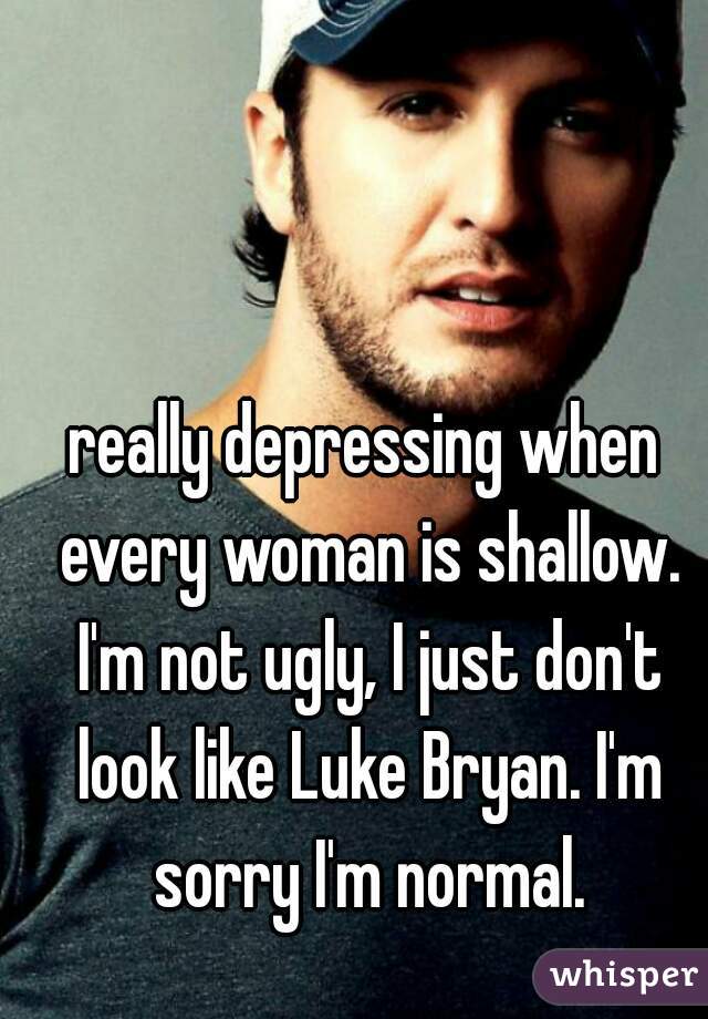 really depressing when every woman is shallow. I'm not ugly, I just don't look like Luke Bryan. I'm sorry I'm normal.