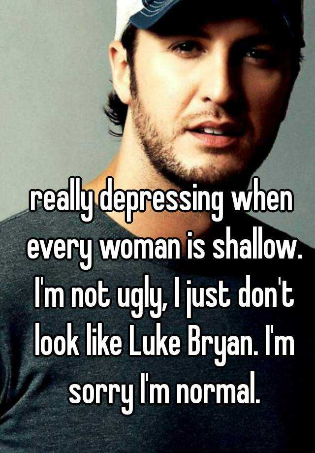 really depressing when every woman is shallow. I'm not ugly, I just don't look like Luke Bryan. I'm sorry I'm normal.