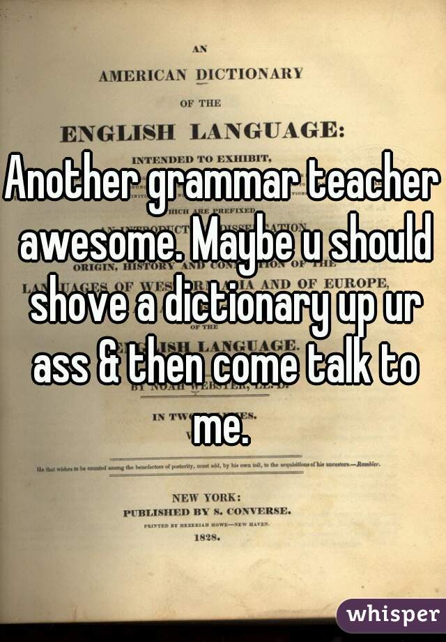 Another grammar teacher awesome. Maybe u should shove a dictionary up ur ass & then come talk to me. 