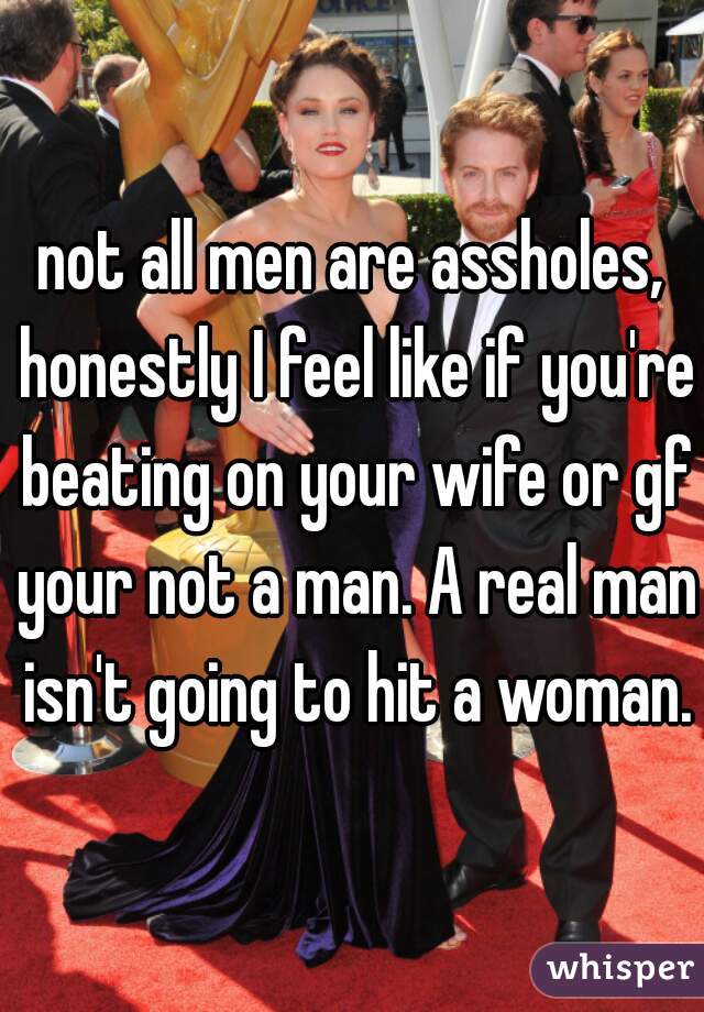 not all men are assholes, honestly I feel like if you're beating on your wife or gf your not a man. A real man isn't going to hit a woman.