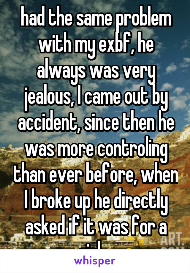 had the same problem with my exbf, he always was very jealous, I came out by accident, since then he was more controling than ever before, when I broke up he directly asked if it was for a girl..  