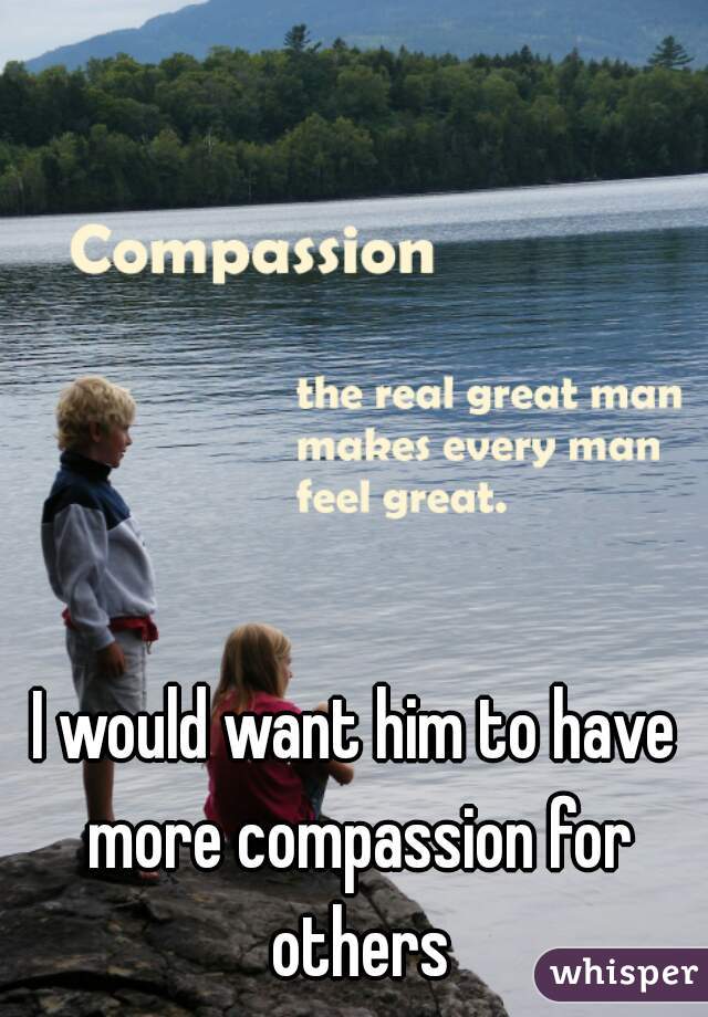 I would want him to have more compassion for others