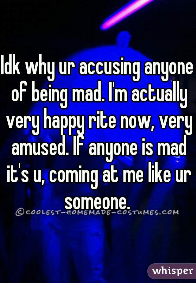 Idk why ur accusing anyone of being mad. I'm actually very happy rite now, very amused. If anyone is mad it's u, coming at me like ur someone. 