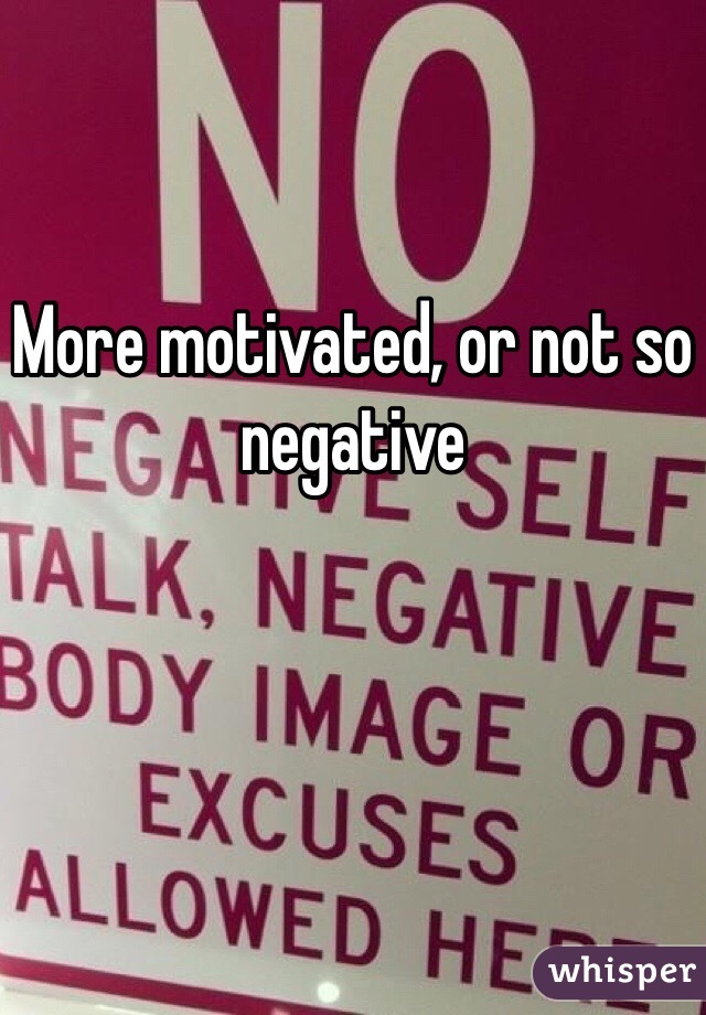 More motivated, or not so negative 