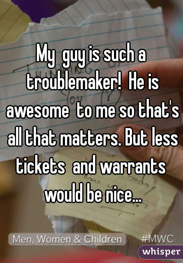 My  guy is such a troublemaker!  He is awesome  to me so that's all that matters. But less tickets  and warrants  would be nice...