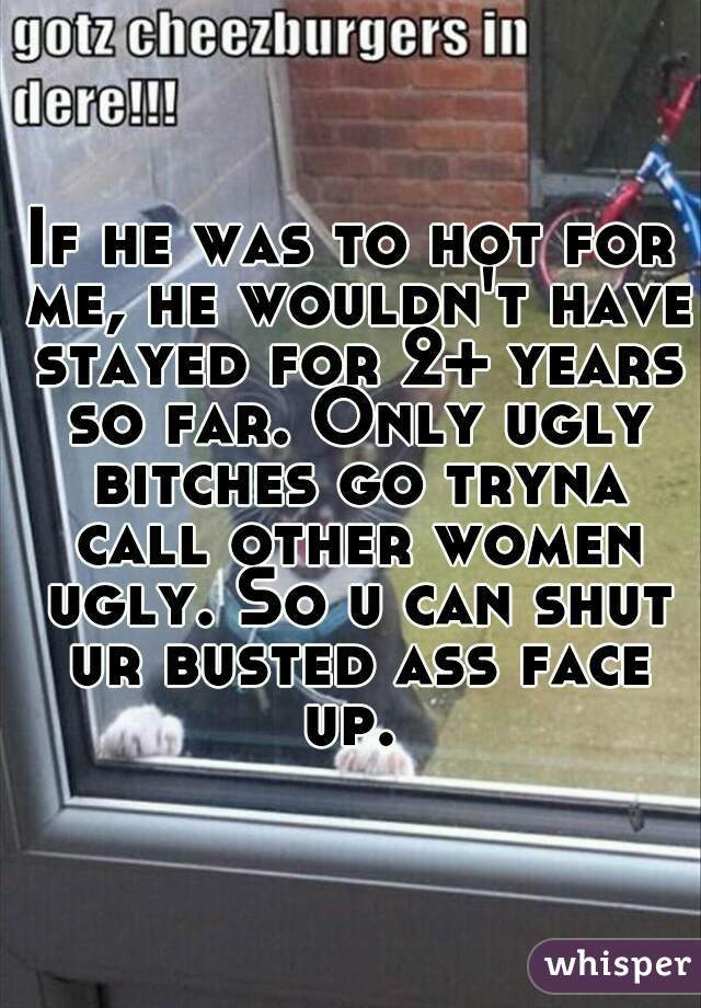 If he was to hot for me, he wouldn't have stayed for 2+ years so far. Only ugly bitches go tryna call other women ugly. So u can shut ur busted ass face up. 