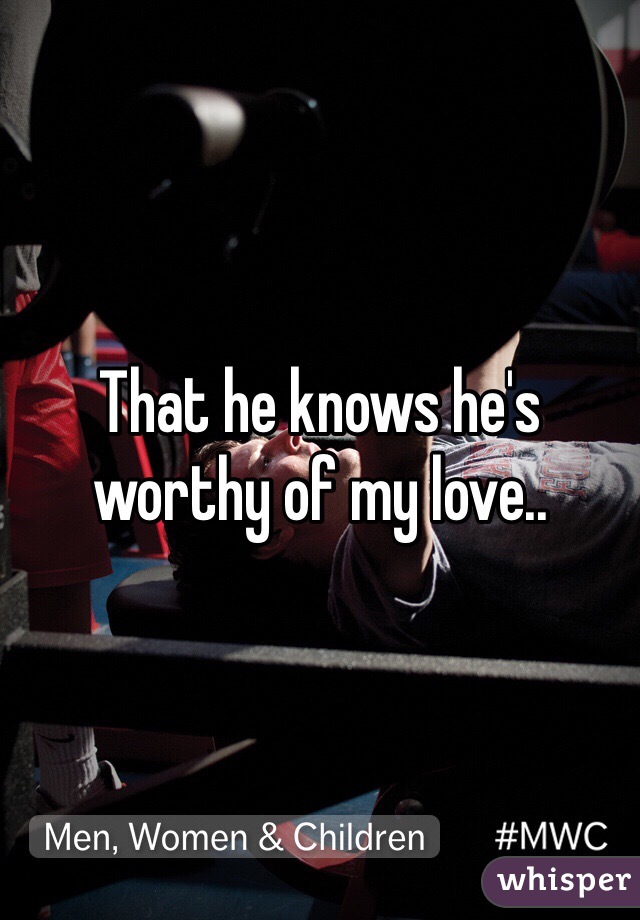 That he knows he's worthy of my love..