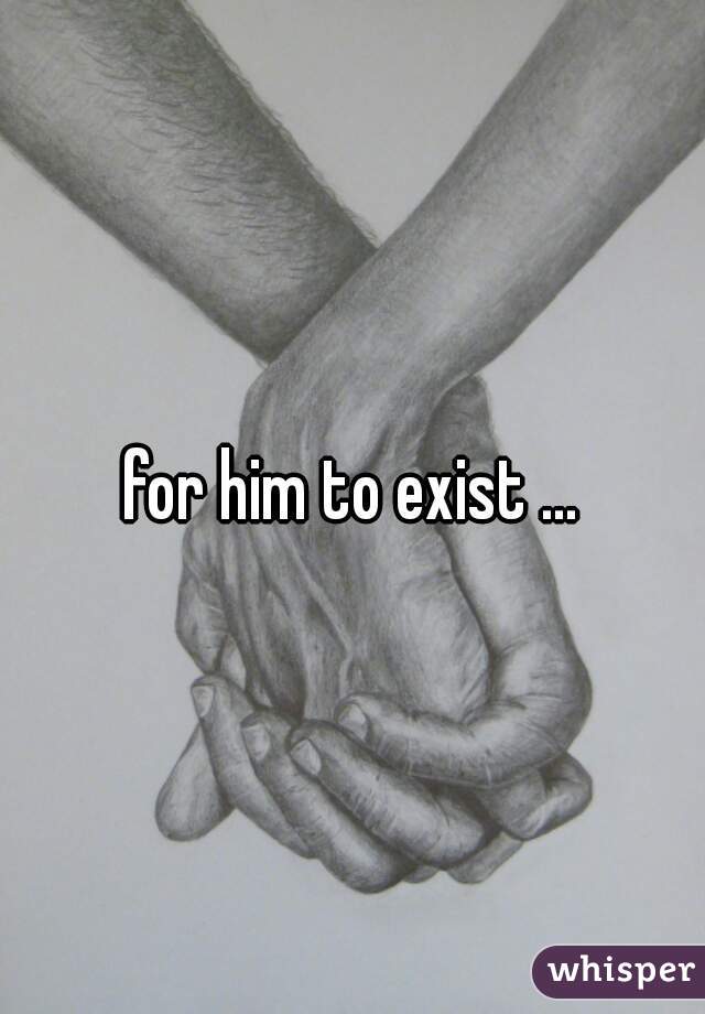 for him to exist ...