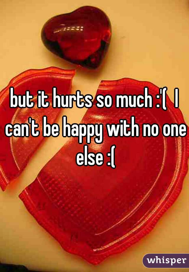 but it hurts so much :'(  I can't be happy with no one else :(