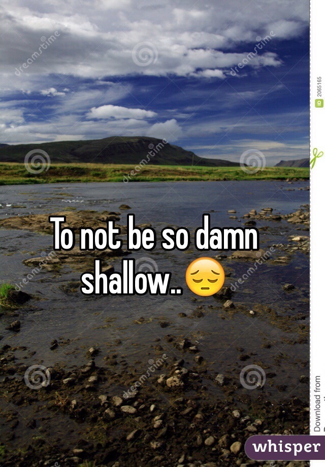 To not be so damn shallow..😔