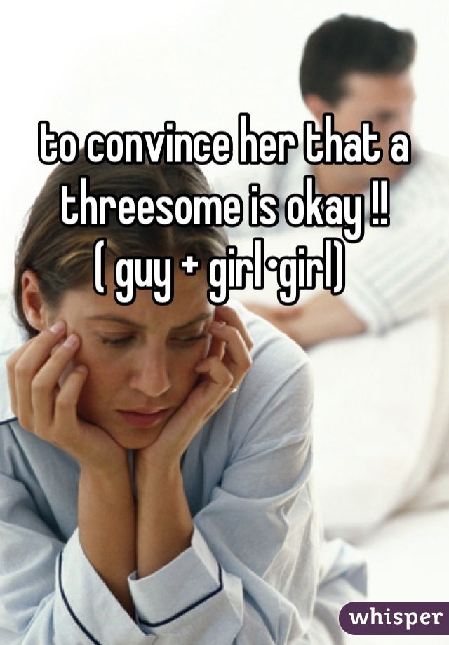 to convince her that a threesome is okay !! 
( guy + girl•girl) 