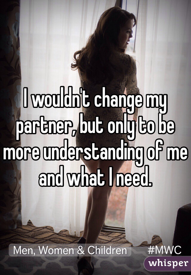 I wouldn't change my partner, but only to be more understanding of me and what I need.