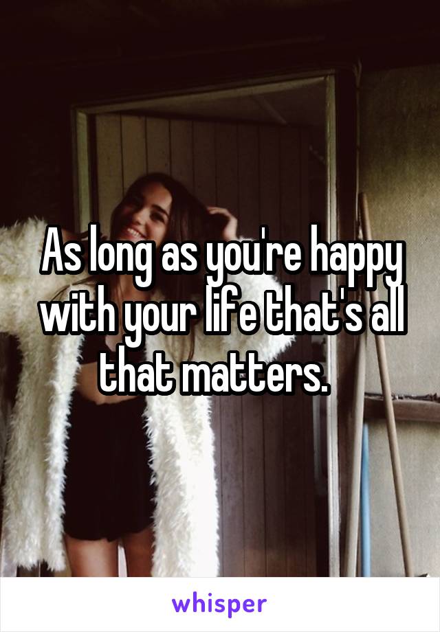 As long as you're happy with your life that's all that matters.  