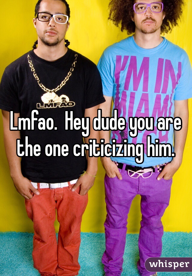 Lmfao.  Hey dude you are the one criticizing him.   