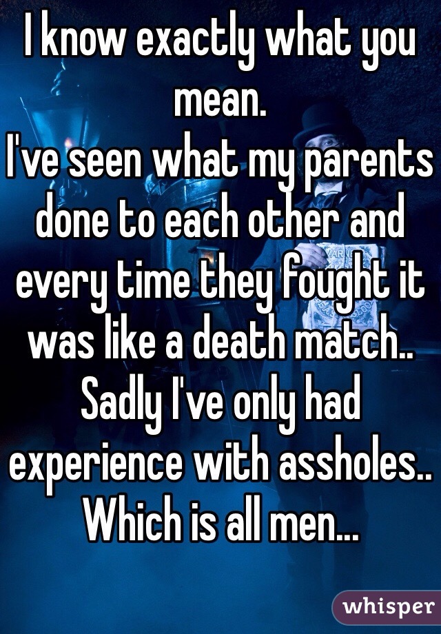 I know exactly what you mean.
I've seen what my parents done to each other and every time they fought it was like a death match..
Sadly I've only had experience with assholes.. Which is all men...  