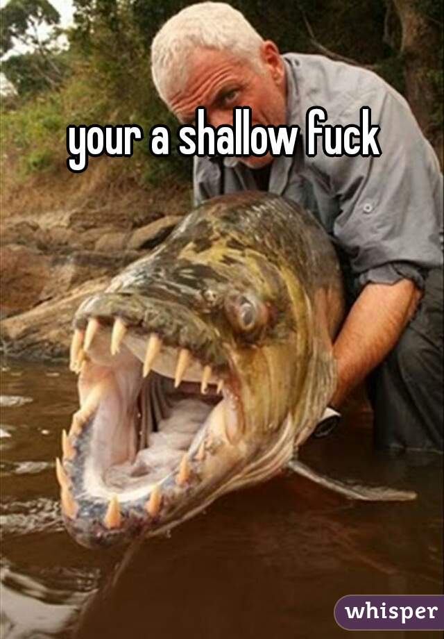 your a shallow fuck