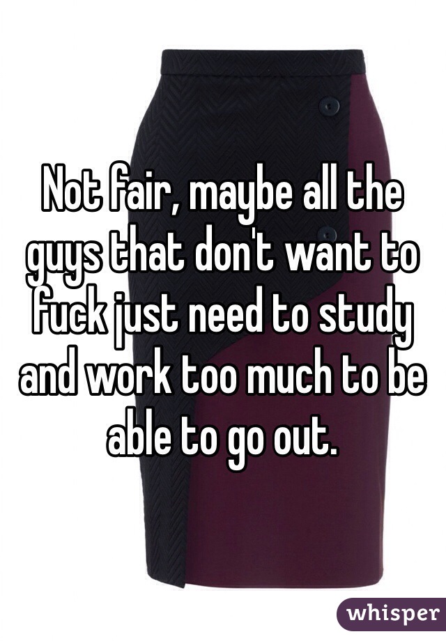 Not fair, maybe all the guys that don't want to fuck just need to study and work too much to be able to go out. 
