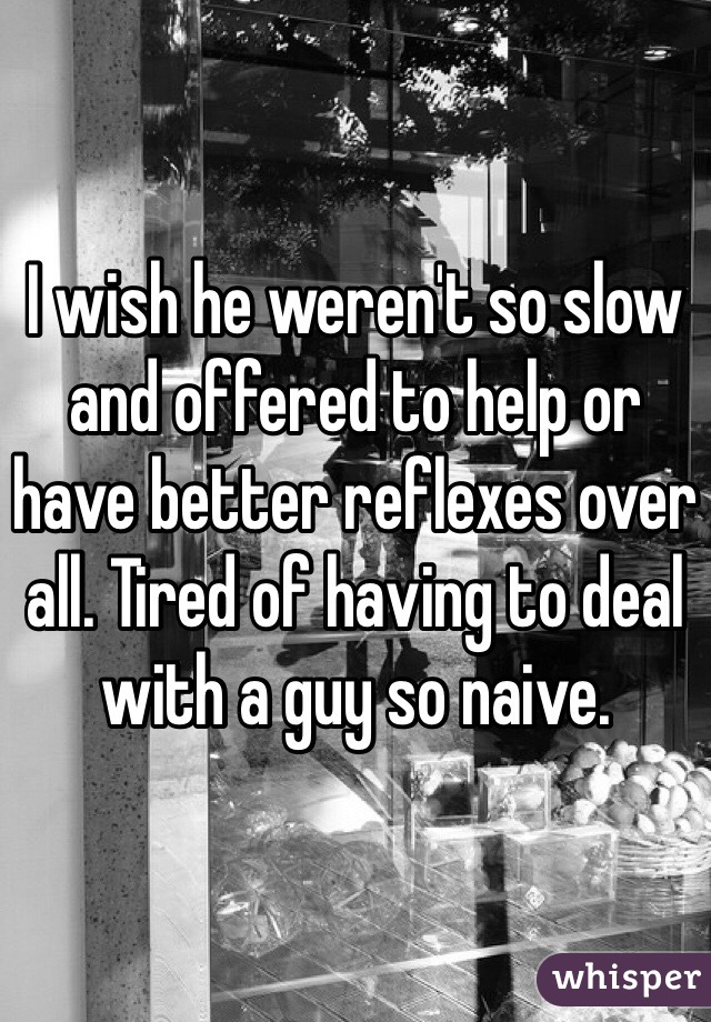 I wish he weren't so slow and offered to help or have better reflexes over all. Tired of having to deal with a guy so naive. 