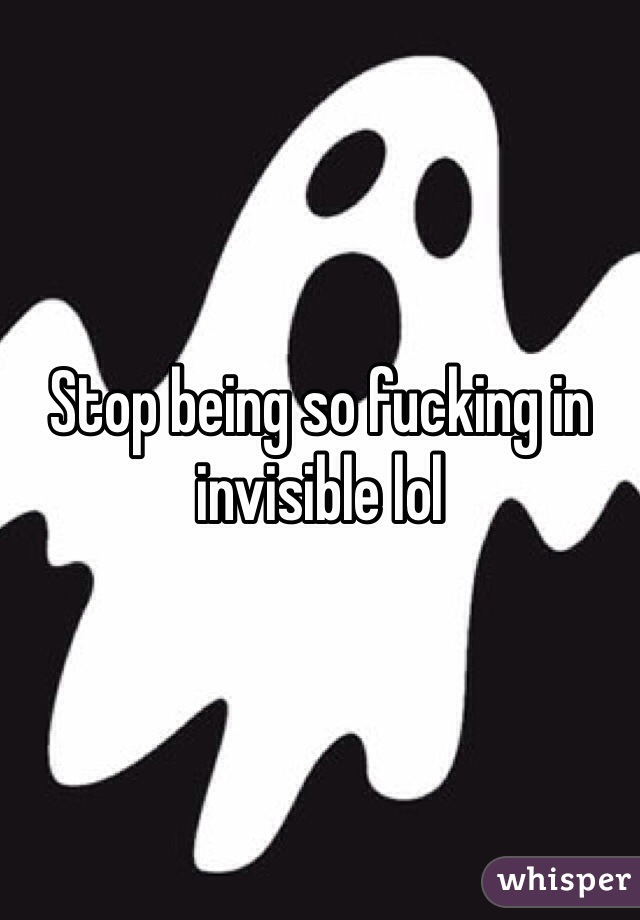 Stop being so fucking in invisible lol   