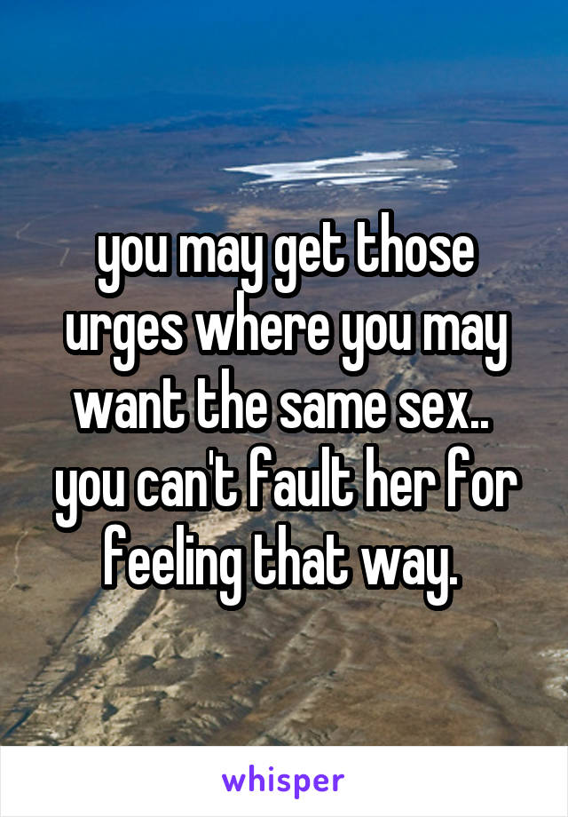 you may get those urges where you may want the same sex..  you can't fault her for feeling that way. 